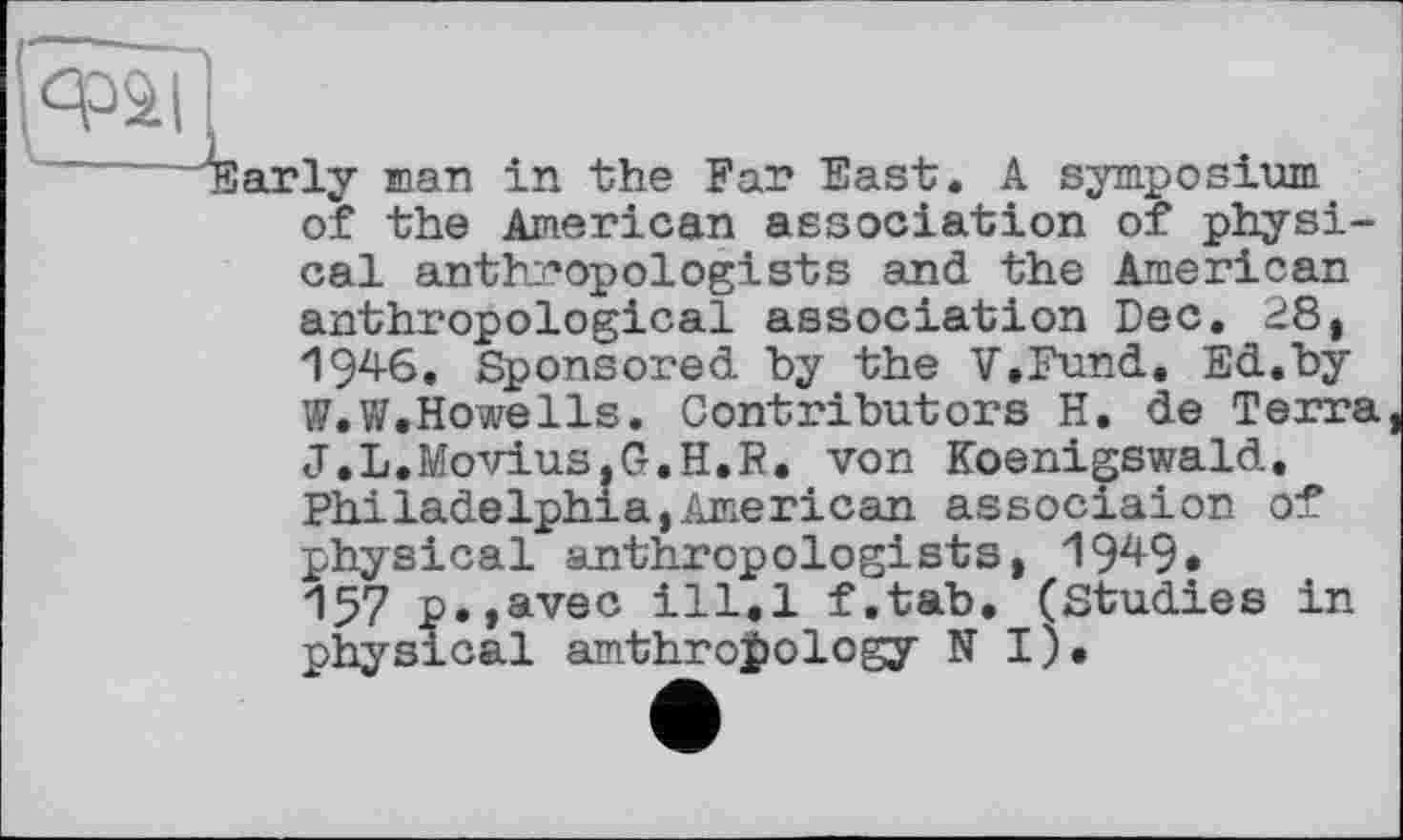 ﻿qpàll
'"Early man in the Far East. A symposium of the American association of physical anthropologists and the American anthropological association Dec. 28, 194-6. Sponsored by the V.Fund. Ed.by W.W.HoweIls. Contributors H. de Terra J.L.Movius.G.H.R. von Koenigswald. Philadelphia,American associaion of physical anthropologists, 194-9. ІЗ? p.,avec ill.l f.tab. (Studies in physical amthroi>ology N I).